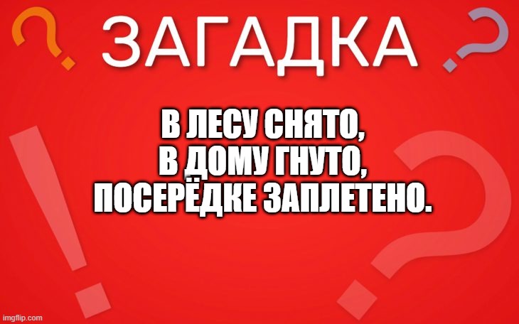 В лесу снято, в дому гнуто, посерёдке заплетено — загадка