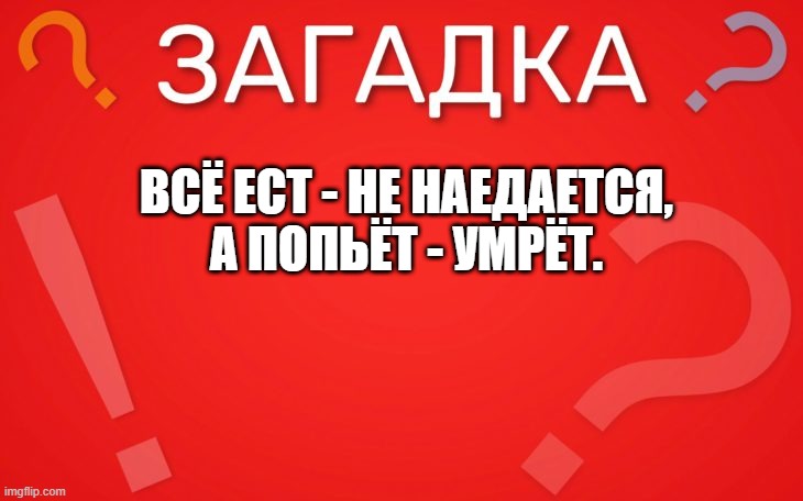 Всё ест не наедается, а попьёт умрёт — загадка