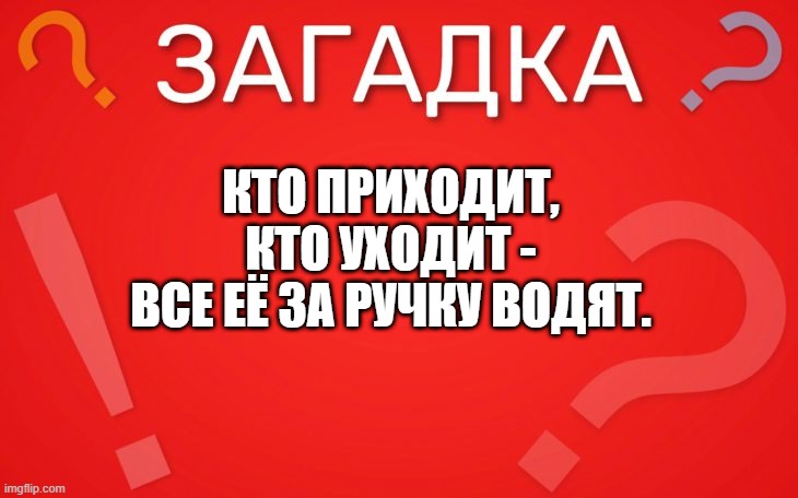 Кто приходит, кто уходит все её за ручку водят — загадка